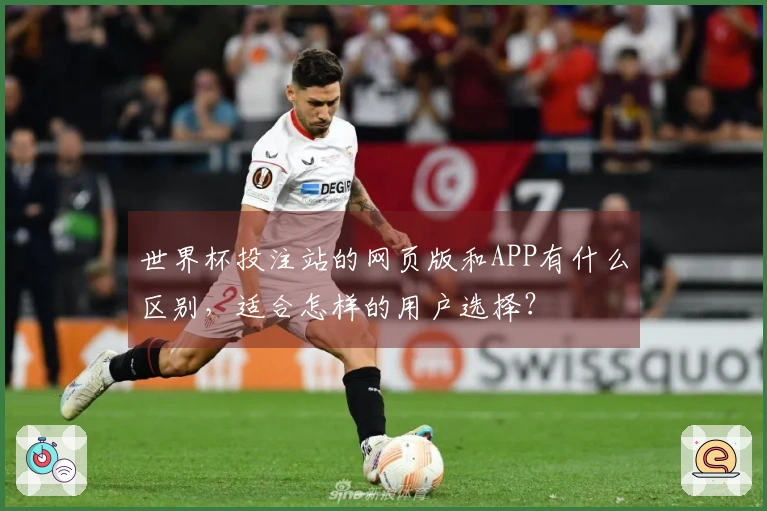 世界杯投注站的网页版和APP有什么区别，适合怎样的用户选择？