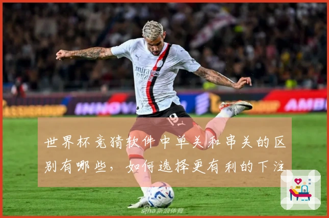世界杯竞猜软件中单关和串关的区别有哪些，如何选择更有利的下注方式