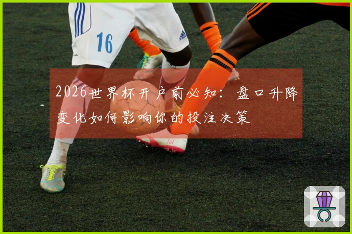 2026世界杯开户前必知：盘口升降变化如何影响你的投注决策