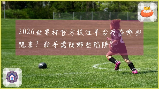 2026世界杯官方投注平台存在哪些隐患？新手需防哪些陷阱？