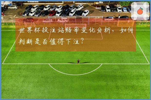 世界杯投注站赔率变化分析，如何判断是否值得下注？
