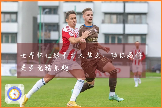 世界杯让球平台大盘点，助你赢得更多竞猜乐趣