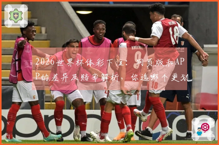 2026世界杯体彩下注:网页版和APP的差异及赔率解析,你选哪个更划算?
