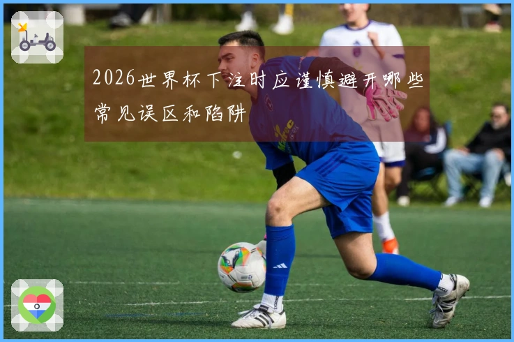 2026世界杯下注时应谨慎避开哪些常见误区和陷阱