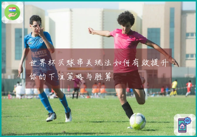 世界杯买球串关玩法如何有效提升你的下注策略与胜算